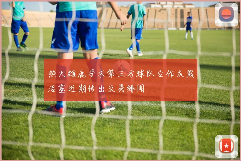热火雄鹿寻求第三方球队合作灰熊活塞近期传出交易绯闻