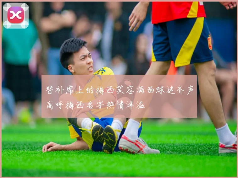 替补席上的梅西笑容满面球迷齐声高呼梅西名字热情洋溢