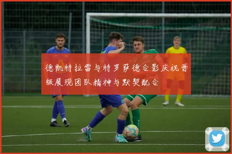 德凯特拉雷与特罗萨德合影庆祝晋级展现团队精神与默契配合