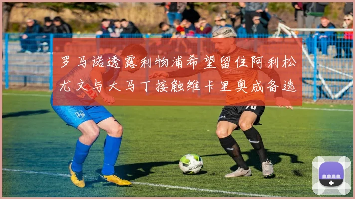 罗马诺透露利物浦希望留住阿利松尤文与大马丁接触维卡里奥成备选