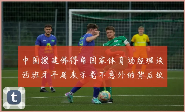 中国援建佛得角国家体育场经理谈西班牙平局表示毫不意外的背后故事