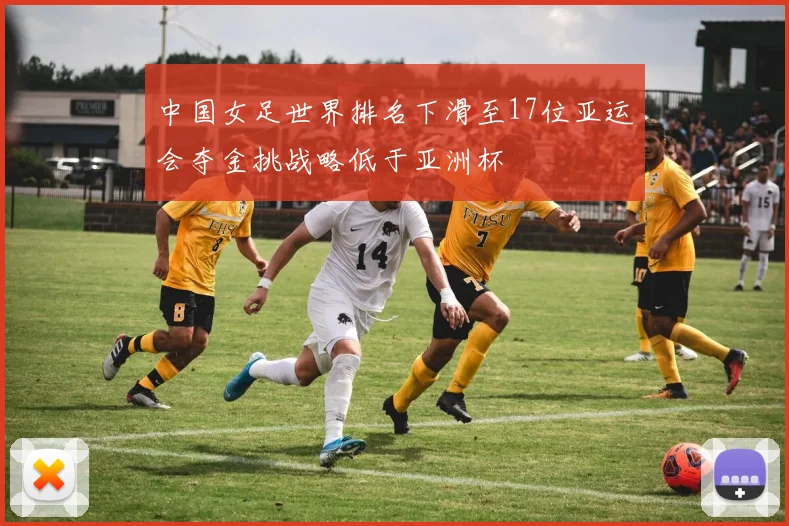 中国女足世界排名下滑至17位亚运会夺金挑战略低于亚洲杯
