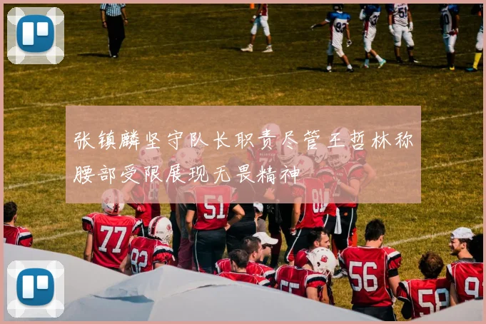张镇麟坚守队长职责尽管王哲林称腰部受限展现无畏精神