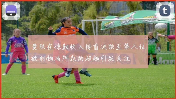 曼联在德勤收入榜首次跌至第八位被利物浦阿森纳超越引发关注