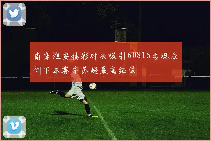 南京淮安精彩对决吸引60816名观众创下本赛季苏超最高纪录