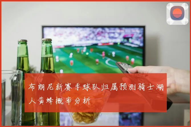 布朗尼新赛季球队归属预测骑士湖人黄蜂概率分析