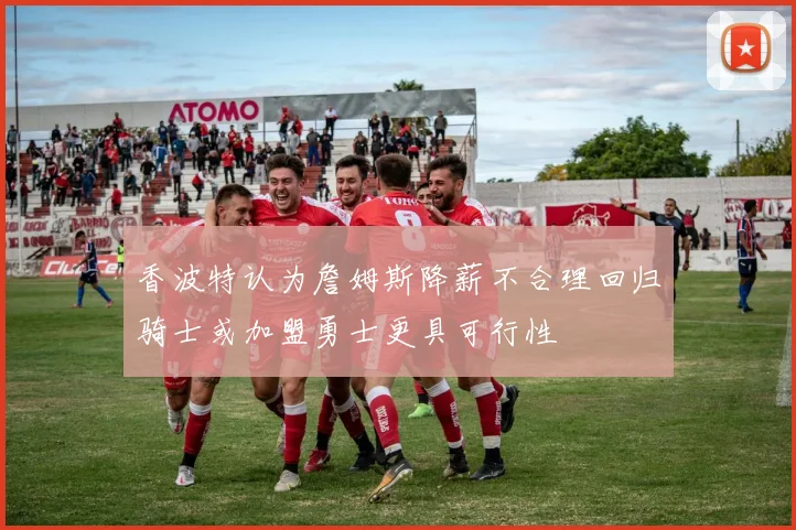 香波特认为詹姆斯降薪不合理回归骑士或加盟勇士更具可行性