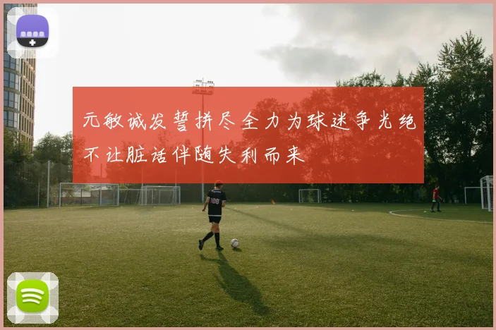 元敏诚发誓拼尽全力为球迷争光绝不让脏话伴随失利而来