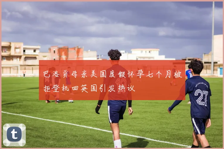 巴洛贡母亲美国度假怀孕七个月被拒登机回英国引发热议