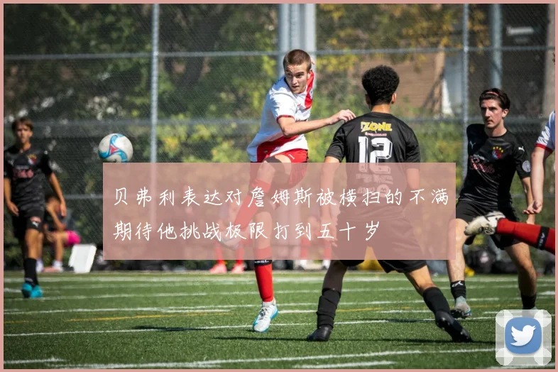 贝弗利表达对詹姆斯被横扫的不满期待他挑战极限打到五十岁