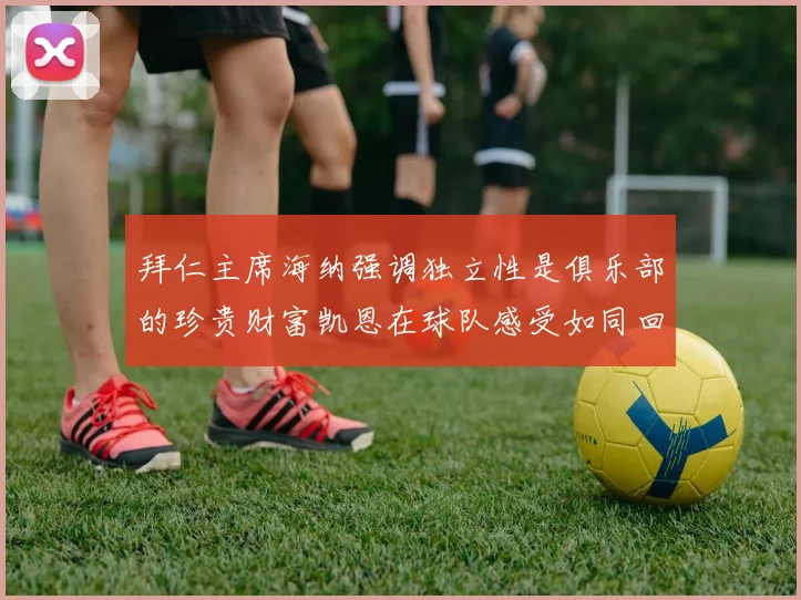 拜仁主席海纳强调独立性是俱乐部的珍贵财富凯恩在球队感受如同回家般自在