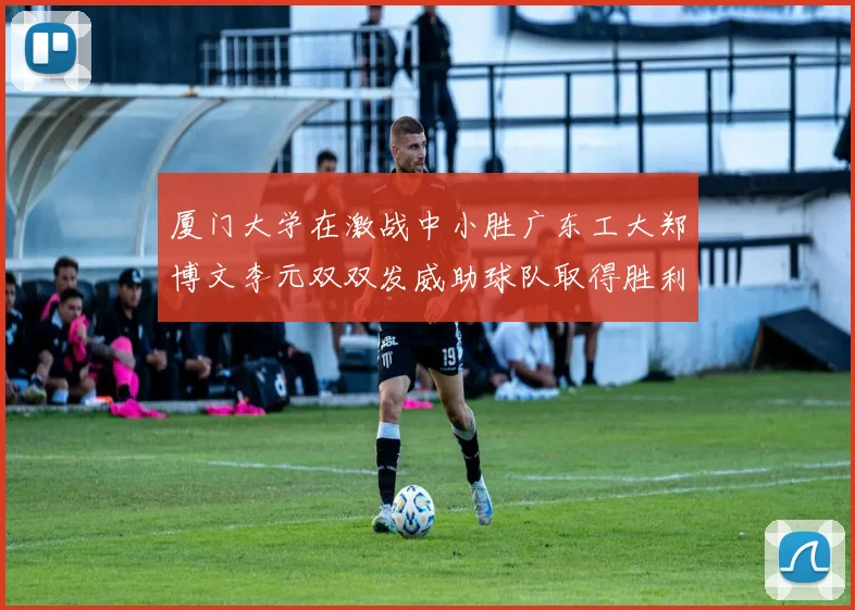 厦门大学在激战中小胜广东工大郑博文李元双双发威助球队取得胜利