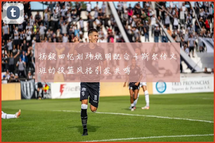 杨毅回忆刘炜姚明配合卡斯尔传文班的投篮风格引发共鸣