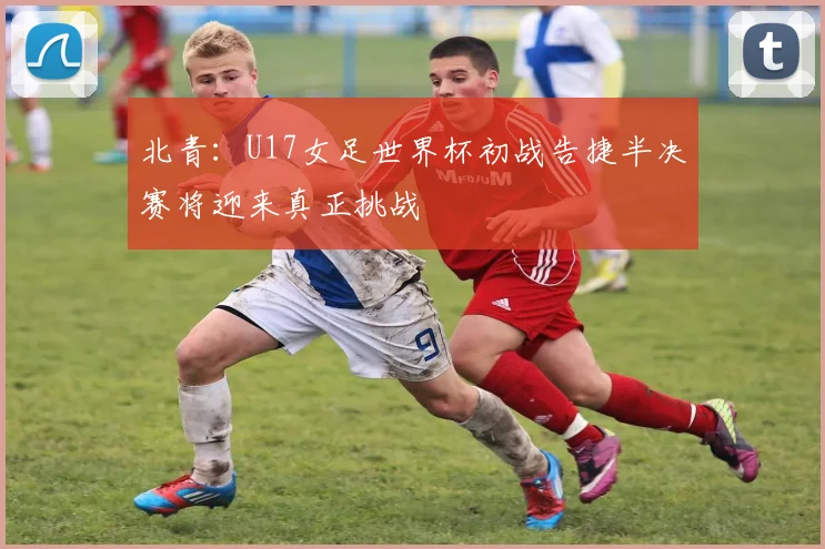 北青：U17女足世界杯初战告捷半决赛将迎来真正挑战
