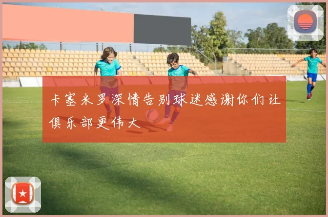 卡塞米罗深情告别球迷感谢你们让俱乐部更伟大
