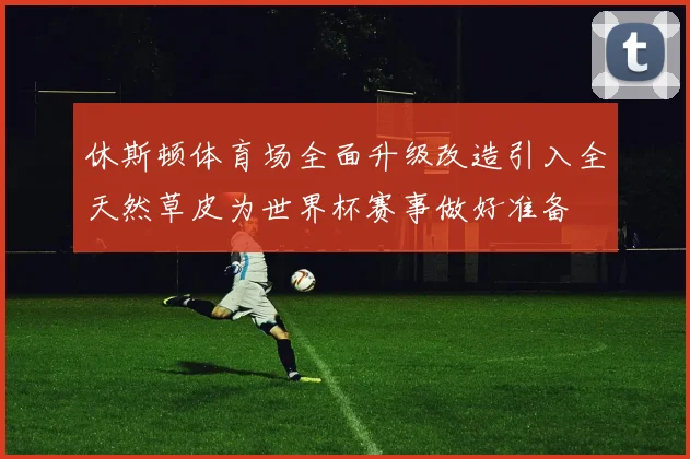 休斯顿体育场全面升级改造引入全天然草皮为世界杯赛事做好准备
