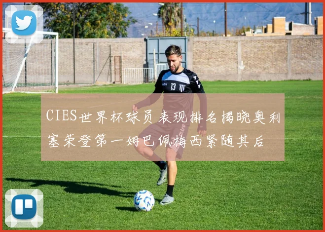 CIES世界杯球员表现排名揭晓奥利塞荣登第一姆巴佩梅西紧随其后